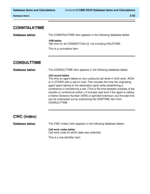 Page 104  Database Items and Calculations CentreVu® CMS R3V8 Database Items and Calculations
Database Items2-52
CONNTALKTIME2
Database tables2The CONNTALKTIME item appears in the following database tables:
VDN tables
Talk time for all CONNECTCALLS, not including HOLDTIME.
This is a cumulative item.
CONSULTTIME2
Database tables2The CONSULTTIME item appears in the following database tables:
Call record tables
The time an agent talked on any outbound call while in AUX work, ACW, 
or in OTHER with a call on hold....