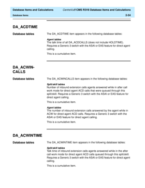 Page 106  Database Items and Calculations CentreVu® CMS R3V8 Database Items and Calculations
Database Items2-54
DA_ACDTIME2
Database tables2The DA_ACDTIME item appears in the following database tables:
Agent tables
The talk time of all DA_ACDCALLS (does not include HOLDTIME). 
Requires a Generic 3 switch with the ASAI or EAS feature for direct agent 
calling.
This is a cumulative item.
DA_ACWIN-
CALLS
2
Database tables2The DA_ACWINCALLS item appears in the following database tables:
Split/skill tables
Number of...