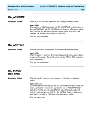 Page 109  Database Items and Calculations CentreVu® CMS R3V8 Database Items and Calculations
Database Items2-57
DA_ACWTIME2
Database tables2The DA_ACWTIME item appears in the following database tables:
Agent tables
The duration of ACW associated with DA_ACDCALLS, including time on 
DA_ACWINCALLS and DA_ACWOCALLS. Requires a Generic 3 switch 
with the ASAI or EAS feature for direct agent calling. DA_ACWTIME 
includes DA_ACWINTIME and DA_ACWOTIME.
This is a cumulative item.
DA_ANSTIME2
Database tables2The...