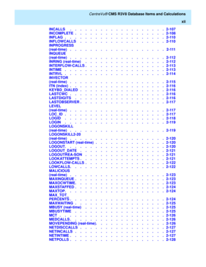 Page 12   CentreVu® CMS R3V8 Database Items and Calculations
xii
INCALLS     .    .    .    .    .    .    .    .    .    .    .    .    .    .    .    .    .    .    .   2-107
INCOMPLETE  .    .    .    .    .    .    .    .    .    .    .    .    .    .    .    .    .    .   2-108
INFLAG  .    .    .    .    .    .    .    .    .    .    .    .    .    .    .    .    .    .    .    .   2-110
INFLOWCALLS     .    .    .    .    .    .    .    .    .    .    .    .    .    .    .    .    .   2-110
INPROGRESS...