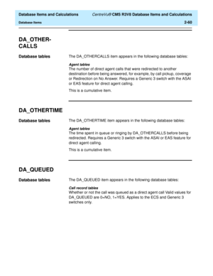 Page 112  Database Items and Calculations CentreVu® CMS R3V8 Database Items and Calculations
Database Items2-60
DA_OTHER-
CALLS
2
Database tables2The DA_OTHERCALLS item appears in the following database tables:
Agent tables
The number of direct agent calls that were redirected to another 
destination before being answered, for example, by call pickup, coverage 
or Redirection on No Answer. Requires a Generic 3 switch with the ASAI 
or EAS feature for direct agent calling.
This is a cumulative item....