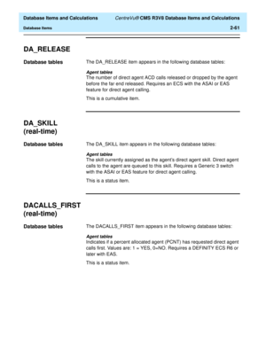 Page 113  Database Items and Calculations CentreVu® CMS R3V8 Database Items and Calculations
Database Items2-61
DA_RELEASE2
Database tables2The DA_RELEASE item appears in the following database tables:
Agent tables
The number of direct agent ACD calls released or dropped by the agent 
before the far end released. Requires an ECS with the ASAI or EAS 
feature for direct agent calling.
This is a cumulative item.
DA_SKILL 
(real-time)
2
Database tables2The DA_SKILL item appears in the following database tables:...