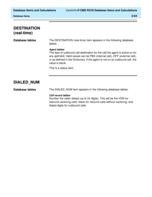 Page 115  Database Items and Calculations CentreVu® CMS R3V8 Database Items and Calculations
Database Items2-63
DESTINATION 
(real-time)
2
Database tables2The DESTINATION (real-time) item appears in the following database 
tables:
Agent tables
The type of outbound call destination for the call the agent is active on for 
any split/skill. Valid values can be PBX (internal call), OFF (external call), 
or as defined in the Dictionary. If the agent is not on an outbound call, the 
value is blank.
This is a status...