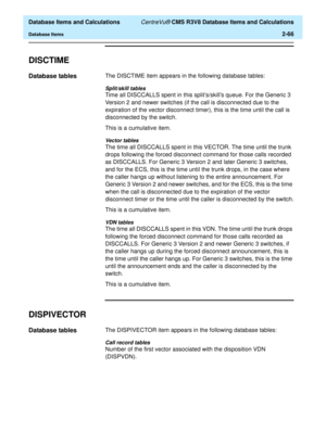 Page 118  Database Items and Calculations CentreVu® CMS R3V8 Database Items and Calculations
Database Items2-66
DISCTIME2
Database tables2The DISCTIME item appears in the following database tables:
Split/skill tables
Time all DISCCALLS spent in this splits/skills queue. For the Generic 3 
Version 2 and newer switches (if the call is disconnected due to the 
expiration of the vector disconnect timer), this is the time until the call is 
disconnected by the switch.
This is a cumulative item.
Vector tables
The time...