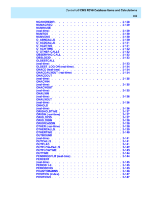Page 13   CentreVu® CMS R3V8 Database Items and Calculations
xiii
NOANSREDIR  .    .    .    .    .    .    .    .    .    .    .    .    .    .    .    .    .    .   2-128
NUMAGREQ    .    .    .    .    .    .    .    .    .    .    .    .    .    .    .    .    .    .   2-129
NUMINUSE 
(real-time)   .    .    .    .    .    .    .    .    .    .    .    .    .    .    .    .    .    .    .   2-129
NUMTGS     .    .    .    .    .    .    .    .    .    .    .    .    .    .    .    .    .    .    .   2-130...