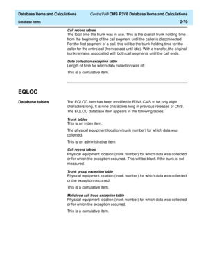 Page 122  Database Items and Calculations CentreVu® CMS R3V8 Database Items and Calculations
Database Items2-70
Call record tables
The total time the trunk was in use. This is the overall trunk holding time 
from the beginning of the call segment until the caller is disconnected. 
For the first segment of a call, this will be the trunk holding time for the 
caller for the entire call (from seized until idle). With a transfer, the original 
trunk remains associated with both call segments until the call ends....