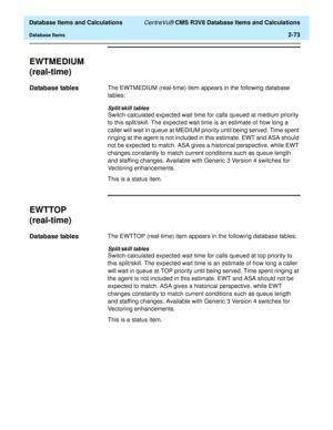 Page 125  Database Items and Calculations CentreVu® CMS R3V8 Database Items and Calculations
Database Items2-73
EWTMEDIUM 
(real-time)
2
Database tables2The EWTMEDIUM (real-time) item appears in the following database 
tables:
Split/skill tables
Switch-calculated expected wait time for calls queued at medium priority 
to this split/skill. The expected wait time is an estimate of how long a 
caller will wait in queue at MEDIUM priority until being served. Time spent 
ringing at the agent is not included in this...