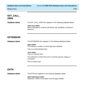 Page 126  Database Items and Calculations CentreVu® CMS R3V8 Database Items and Calculations
Database Items2-74
EXT_CALL_
ORIG
2
Database tables2The EXT_CALL_ORIG item appears in the following database tables:
Agent trace tables
Agent originated an external (off-switch) call. Available on Generic 3 
switches.
EXTENSION2
Database tables2The EXTENSION item appears in the following database tables:
Agent tables
The extension number for which data was collected.
This is an administrative item.
Trunk tables
This is a...