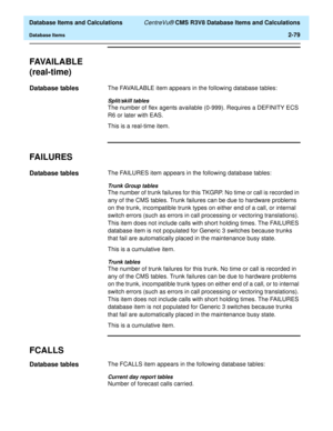 Page 131  Database Items and Calculations CentreVu® CMS R3V8 Database Items and Calculations
Database Items2-79
FAVA I L A B L E
(real-time)
2
Database tables2The FAVAILABLE item appears in the following database tables:
Split/skill tables
The number of flex agents available (0-999). Requires a DEFINITY ECS 
R6 or later with EAS. 
This is a real-time item.
FAILURES2
Database tables2The FAILURES item appears in the following database tables:
Trunk Group tables
The number of trunk failures for this TKGRP. No time...
