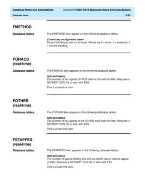 Page 133  Database Items and Calculations CentreVu® CMS R3V8 Database Items and Calculations
Database Items2-81
FMETHOD2
Database tables2The FMETHOD item appears in the following database tables:
Current day configuration tables
Type of trending to use for forecast. Values are 0 = none, 1 = seasonal, 2 
= current trending.
FONACD
(real-time)
2
Database tables2The FONACD item appears in the following database tables:
Split/skill tables
The number of flex agents on ACD calls for this skill (0-999). Requires a...