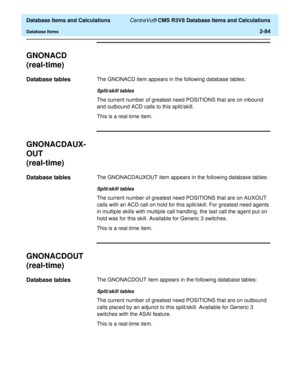 Page 136  Database Items and Calculations CentreVu® CMS R3V8 Database Items and Calculations
Database Items2-84
GNONACD
(real-time)
2
Database tables2The GNONACD item appears in the following database tables:
Split/skill tables
The current number of greatest need POSITIONS that are on inbound 
and outbound ACD calls to this split/skill. 
This is a real-time item.
GNONACDAUX-
OUT
(real-time)
2
Database tables2The GNONACDAUXOUT item appears in the following database tables:
Split/skill tables
The current number of...