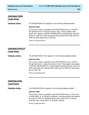 Page 137  Database Items and Calculations CentreVu® CMS R3V8 Database Items and Calculations
Database Items2-85
GNONACWIN
(real-time)
2
Database tables2The GNONACWIN item appears in the following database tables:
Split/skill tables
The current number of greatest need POSITIONS that are in ACW for 
this split/skill and on inbound extension calls. These greatest need 
agents also appear in INACW. GNONACWIN includes agents receiving 
extension calls from ACW associated with split/skill ACD calls and from 
ACW not...