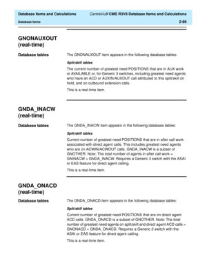 Page 138  Database Items and Calculations CentreVu® CMS R3V8 Database Items and Calculations
Database Items2-86
GNONAUXOUT
(real-time)
2
Database tables2The GNONAUXOUT item appears in the following database tables:
Split/skill tables
The current number of greatest need POSITIONS that are in AUX work 
or AVAILABLE or, for Generic 3 switches, including greatest need agents 
who have an ACD or AUXIN/AUXOUT call attributed to this split/skill on 
hold, and on outbound extension calls.
This is a real-time item....