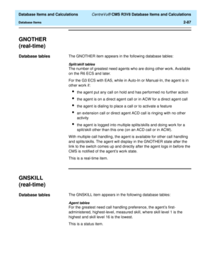 Page 139  Database Items and Calculations CentreVu® CMS R3V8 Database Items and Calculations
Database Items2-87
GNOTHER
(real-time)
2
Database tables2The GNOTHER item appears in the following database tables:
Split/skill tables
The number of greatest need agents who are doing other work. Available 
on the R6 ECS and later.
For the G3 ECS with EAS, while in Auto-In or Manual-In, the agent is in 
other work if: 
lthe agent put any call on hold and has performed no further action
lthe agent is on a direct agent...