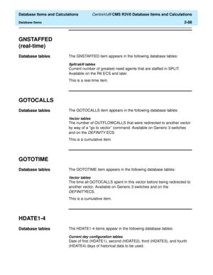 Page 140  Database Items and Calculations CentreVu® CMS R3V8 Database Items and Calculations
Database Items2-88
GNSTAFFED
(real-time)
2
Database tables2The GNSTAFFED item appears in the following database tables:
Split/skill tables
Current number of greatest need agents that are staffed in SPLIT. 
Available on the R6 ECS and later. 
This is a real-time item.
GOTOCALLS2
Database tables2The GOTOCALLS item appears in the following database tables:
Vector tables
The number of OUTFLOWCALLS that were redirected to...