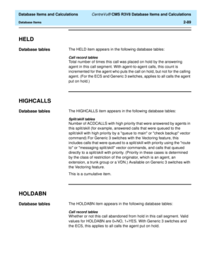 Page 141  Database Items and Calculations CentreVu® CMS R3V8 Database Items and Calculations
Database Items2-89
HELD2
Database tables2The HELD item appears in the following database tables:
Call record tables
Total number of times this call was placed on hold by the answering 
agent in this call segment. With agent-to-agent calls, this count is 
incremented for the agent who puts the call on hold, but not for the calling 
agent. (For the ECS and Generic 3 switches, applies to all calls the agent 
put on hold.)...