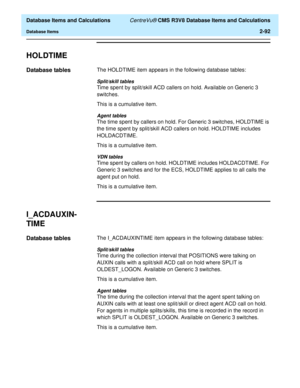 Page 144  Database Items and Calculations CentreVu® CMS R3V8 Database Items and Calculations
Database Items2-92
HOLDTIME2
Database tables2The HOLDTIME item appears in the following database tables:
Split/skill tables
Time spent by split/skill ACD callers on hold. Available on Generic 3 
switches.
This is a cumulative item.
Agent tables
The time spent by callers on hold. For Generic 3 switches, HOLDTIME is 
the time spent by split/skill ACD callers on hold. HOLDTIME includes 
HOLDACDTIME.
This is a cumulative...