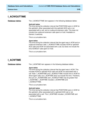 Page 147  Database Items and Calculations CentreVu® CMS R3V8 Database Items and Calculations
Database Items2-95
I_ACWOUTTIME2
Database tables2The I_ACWOUTTIME item appears in the following database tables:
Split/skill tables
The time during the collection interval that POSITIONS were in ACW for 
this split/skill, either associated with this split/skill ACD call or not 
associated with a call, and on outbound extension calls. This does not 
include time outbound extension calls spent on hold. Available on...