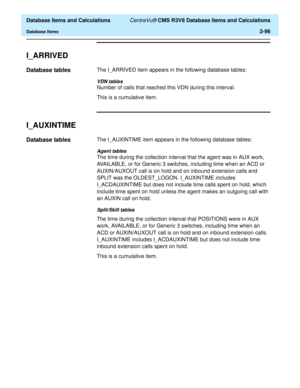 Page 148  Database Items and Calculations CentreVu® CMS R3V8 Database Items and Calculations
Database Items2-96
I_ARRIVED2
Database tables2The I_ARRIVED item appears in the following database tables:
VDN tables
Number of calls that reached this VDN during this interval.
This is a cumulative item.
I_AUXINTIME2
Database tables2The I_AUXINTIME item appears in the following database tables:
Agent tables
The time during the collection interval that the agent was in AUX work, 
AVAILABLE, or for Generic 3 switches,...