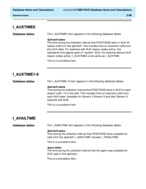 Page 150  Database Items and Calculations CentreVu® CMS R3V8 Database Items and Calculations
Database Items2-98
I_AUXTIME02
Database tables2The I_AUXTIME0 item appears in the following database tables:
Split/skill tables
The time during the collection interval that POSITIONS were in AUX for 
reason code 0 in this split/skill. This includes time on extension calls from 
this AUX state. For switches with AUX reason codes active, this 
represents time agents spent in system AUX. For switches without AUX 
reason...