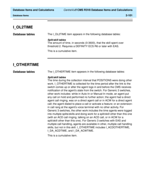 Page 153  Database Items and Calculations CentreVu® CMS R3V8 Database Items and Calculations
Database Items2-101
I_OL2TIME2
Database tables2The I_OL2TIME item appears in the following database tables:
Split/skill tables
The amount of time, in seconds (0-3600), that the skill spent over 
threshold 2. Requires a DEFINITY ECS R6 or later with EAS. 
This is a cumulative item.
I_OTHERTIME2
Database tables2The I_OTHERTIME item appears in the following database tables:
Split/skill tables
The time during the collection...