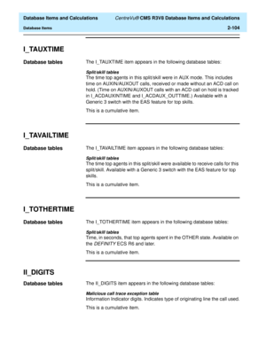 Page 156  Database Items and Calculations CentreVu® CMS R3V8 Database Items and Calculations
Database Items2-104
I_TAUXTIME2
Database tables2The I_TAUXTIME item appears in the following database tables:
Split/skill tables
The time top agents in this split/skill were in AUX mode. This includes 
time on AUXIN/AUXOUT calls, received or made without an ACD call on 
hold. (Time on AUXIN/AUXOUT calls with an ACD call on hold is tracked 
in I_ACDAUXINTIME and I_ACDAUX_OUTTIME.) Available with a 
Generic 3 switch with...