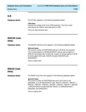 Page 157  Database Items and Calculations CentreVu® CMS R3V8 Database Items and Calculations
Database Items2-105
ILN2
Database tables2The ILN item appears in the following database tables:
VDN tables
Internal line number (ILN) of the VDN extension. The ILN is used 
internally by the CMS to track data about a VDN.
This is an administrative item.
INACW (real-
time)
2
Database tables2The INACW (real-time) item appears in the following database tables:
Split/skill tables
The current number of POSITIONS that are in...