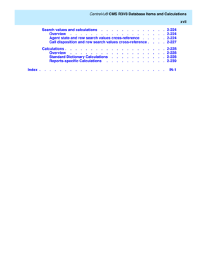 Page 17   CentreVu® CMS R3V8 Database Items and Calculations
xvii
Search values and calculations    .    .    .    .    .    .    .    .    .    .    .    .    .   2-224
Overview     .    .    .    .    .    .    .    .    .    .    .    .    .    .    .    .    .    .    .   2-224
Agent state and row search values cross-reference    .    .    .    .    .   2-224
Call disposition and row search values cross-reference .    .    .    .   2-227
Calculations .    .    .    .    .    .    .    .    .    .    .    ....