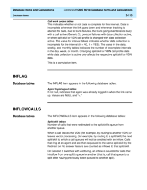 Page 162  Database Items and Calculations CentreVu® CMS R3V8 Database Items and Calculations
Database Items2-110
Call work codes tables
This indicates whether or not data is complete for this interval. Data is 
incomplete whenever the link goes down and whenever tracking is 
aborted for calls, due to trunk failures, the trunk going maintenance busy 
with a call active (Generic 3), protocol failures with data collection active, 
or when split/skill or VDN call profile is changed with data collection 
active. The...