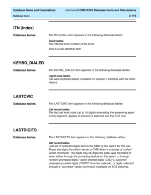 Page 168  Database Items and Calculations CentreVu® CMS R3V8 Database Items and Calculations
Database Items2-116
ITN (index)2
Database tables2The ITN (index) item appears in the following database tables:
Trunk tables
The internal trunk number of the trunk.
This is a row identifier item.
KEYBD_DIALED2
Database tables2The KEYBD_DIALED item appears in the following database tables:
Agent trace tables
Call was keyboard dialed. Available on Generic 3 switches with the ASAI 
feature.
LASTCWC2
Database tables2The...