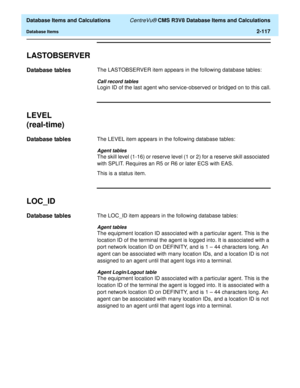Page 169  Database Items and Calculations CentreVu® CMS R3V8 Database Items and Calculations
Database Items2-117
LASTOBSERVER2
Database tables2The LASTOBSERVER item appears in the following database tables:
Call record tables
Login ID of the last agent who service-observed or bridged on to this call.
LEVEL
(real-time)
2
Database tables2The LEVEL item appears in the following database tables:
Agent tables
The skill level (1-16) or reserve level (1 or 2) for a reserve skill associated 
with SPLIT. Requires an R5...