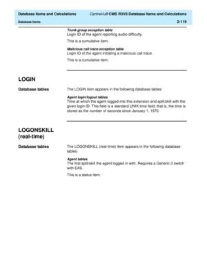 Page 171  Database Items and Calculations CentreVu® CMS R3V8 Database Items and Calculations
Database Items2-119
Trunk group exception table
Login ID of the agent reporting audio difficulty.
This is a cumulative item.
Malicious call trace exception table
Login ID of the agent initiating a malicious call trace.
This is a cumulative item.
LOGIN2
Database tables2The LOGIN item appears in the following database tables:
Agent login/logout tables
Time at which the agent logged into this extension and split/skill with...