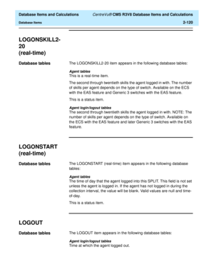 Page 172  Database Items and Calculations CentreVu® CMS R3V8 Database Items and Calculations
Database Items2-120
LOGONSKILL2-
20
(real-time)
2
Database tables2The LOGONSKILL2-20 item appears in the following database tables:
Agent tables
This is a real-time item.
The second through twentieth skills the agent logged in with. The number 
of skills per agent depends on the type of switch. Available on the ECS 
with the EAS feature and Generic 3 switches with the EAS feature.
This is a status item.
Agent...