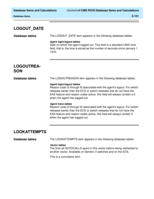 Page 173  Database Items and Calculations CentreVu® CMS R3V8 Database Items and Calculations
Database Items2-121
LOGOUT_DATE2
Database tables2The LOGOUT_DATE item appears in the following database tables:
Agent login/logout tables
Date on which the agent logged out. This field is a standard UNIX time 
field; that is, the time is stored as the number of seconds since January 1, 
1970.
LOGOUTREA-
SON
2
Database tables2The LOGOUTREASON item appears in the following database tables:
Agent login/logout tables
Reason...