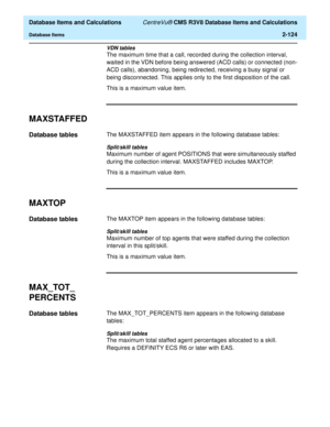 Page 176  Database Items and Calculations CentreVu® CMS R3V8 Database Items and Calculations
Database Items2-124
VDN tables
The maximum time that a call, recorded during the collection interval, 
waited in the VDN before being answered (ACD calls) or connected (non-
ACD calls), abandoning, being redirected, receiving a busy signal or 
being disconnected. This applies only to the first disposition of the call.
This is a maximum value item.
MAXSTAFFED2
Database tables2The MAXSTAFFED item appears in the following...