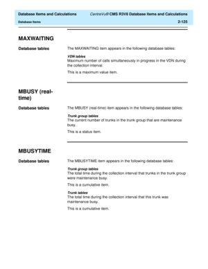 Page 177  Database Items and Calculations CentreVu® CMS R3V8 Database Items and Calculations
Database Items2-125
MAXWAITING2
Database tables2The MAXWAITING item appears in the following database tables:
VDN tables
Maximum number of calls simultaneously in progress in the VDN during 
the collection interval.
This is a maximum value item.
MBUSY (real-
time)
2
Database tables2The MBUSY (real-time) item appears in the following database tables:
Trunk group tables
The current number of trunks in the trunk group that...