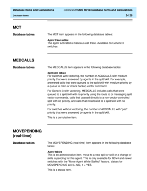 Page 178  Database Items and Calculations CentreVu® CMS R3V8 Database Items and Calculations
Database Items2-126
MCT2
Database tables2The MCT item appears in the following database tables:
Agent trace tables
The agent activated a malicious call trace. Available on Generic 3 
switches.
MEDCALLS2
Database tables2The MEDCALLS item appears in the following database tables:
Split/skill tables
For switches with vectoring, the number of ACDCALLS with medium 
priority that were answered by agents in the split/skill. For...