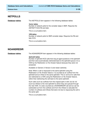 Page 180  Database Items and Calculations CentreVu® CMS R3V8 Database Items and Calculations
Database Items2-128
NETPOLLS2
Database tables2The NETPOLLS item appears in the following database tables:
Vector tables
Number of network polls for the consider steps in BSR. Requires the 
DEFINITY ECS R6 and later.
This is a cumulative item.
VDN tables
Number of network polls for BSR consider steps. Requires the R6 and 
later ECS.
This is a cumulative item.
NOANSREDIR2
Database tables2The NOANSREDIR item appears in the...