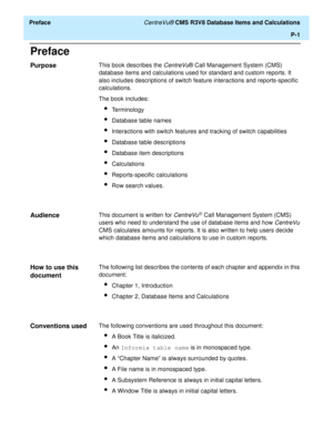 Page 19  Preface CentreVu® CMS R3V8 Database Items and Calculations
P-1
Preface
Purpose0This book describes the CentreVu® Call Management System (CMS) 
database items and calculations used for standard and custom reports. It 
also includes descriptions of switch feature interactions and reports-specific 
calculations.
The book includes:
lTerminology
lDatabase table names
lInteractions with switch features and tracking of switch capabilities
lDatabase table descriptions
lDatabase item descriptions
lCalculations...