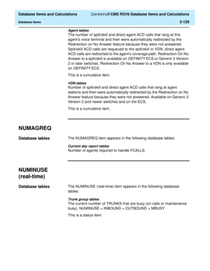 Page 181  Database Items and Calculations CentreVu® CMS R3V8 Database Items and Calculations
Database Items2-129
Agent tables
The number of split/skill and direct agent ACD calls that rang at this 
agents voice terminal and then were automatically redirected by the 
Redirection on No Answer feature because they were not answered. 
Split/skill ACD calls are requeued to the split/skill or VDN, direct agent 
ACD calls are redirected to the agents coverage path. Redirection On No 
Answer to a split/skill is...