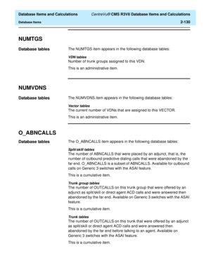 Page 182  Database Items and Calculations CentreVu® CMS R3V8 Database Items and Calculations
Database Items2-130
NUMTGS2
Database tables2The NUMTGS item appears in the following database tables:
VDN tables
Number of trunk groups assigned to this VDN.
This is an administrative item.
NUMVDNS2
Database tables2The NUMVDNS item appears in the following database tables:
Vector tables
The current number of VDNs that are assigned to this VECTOR.
This is an administrative item.
O_ABNCALLS2
Database tables2The O_ABNCALLS...