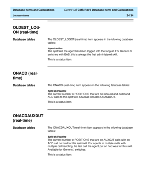 Page 186  Database Items and Calculations CentreVu® CMS R3V8 Database Items and Calculations
Database Items2-134
OLDEST_LOG-
ON (real-time)
2
Database tables2The OLDEST_LOGON (real-time) item appears in the following database 
tables:
Agent tables
The split/skill the agent has been logged into the longest. For Generic 3 
switches with EAS, this is always the first administered skill.
This is a status item.
ONACD (real-
time)
2
Database tables2The ONACD (real-time) item appears in the following database tables:...