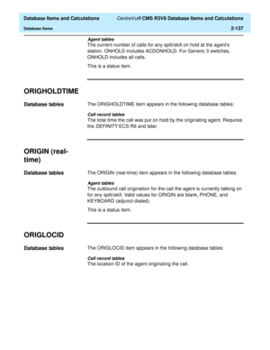 Page 189  Database Items and Calculations CentreVu® CMS R3V8 Database Items and Calculations
Database Items2-137
Agent tables
The current number of calls for any split/skill on hold at the agents 
station. ONHOLD includes ACDONHOLD. For Generic 3 switches, 
ONHOLD includes all calls. 
This is a status item.
ORIGHOLDTIME2
Database tables2The ORIGHOLDTIME item appears in the following database tables:
Call record tables
The total time the call was put on hold by the originating agent. Requires 
the 
DEFINITY ECS...