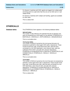 Page 191  Database Items and Calculations CentreVu® CMS R3V8 Database Items and Calculations
Database Items2-139
For Generic 3 switches with EAS, agents are logged into multiple splits 
and doing work for a split other than this one (on an ACD call or in call-
related ACW).
For Generic 3 switches with multiple call handling, agents are available 
for other skills.
This is a status item.
OTHERCALLS2
Database tables2The OTHERCALLS item appears in the following database tables:
Split/skill tables
The number of...