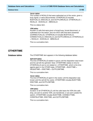 Page 192  Database Items and Calculations CentreVu® CMS R3V8 Database Items and Calculations
Database Items2-140
Vector tables
The number of INCALLS that were redirected out of the vector, given a 
busy signal, or were disconnected. OTHERCALLS includes 
BUSYCALLS, DISCCALLS, and OUTFLOWCALLS. OTHERCALLS = 
INCALLS - ACDCALLS - ABNCALLS
This is a status item.
VDN tables
Number of calls that were given a forced busy, forced disconnect, or 
outflowed from the switch, and non-ACD calls that were answered...