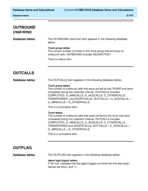 Page 193  Database Items and Calculations CentreVu® CMS R3V8 Database Items and Calculations
Database Items2-141
OUTBOUND 
(real-time)
2
Database tables2The OUTBOUND (real-time) item appears in the following database 
tables:
Trunk group tables
The current number of trunks in this trunk group that are busy on 
outbound calls. OUTBOUND includes ADJUNCTOUT.
This is a status item.
OUTCALLS2
Database tables2The OUTCALLS item appears in the following database tables:
Trunk group tables
The number of outbound calls...