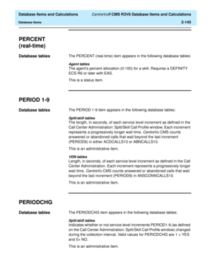 Page 197  Database Items and Calculations CentreVu® CMS R3V8 Database Items and Calculations
Database Items2-145
PERCENT
(real-time)
2
Database tables2The PERCENT (real-time) item appears in the following database tables:
Agent tables
The agents percent allocation (0-100) for a skill. Requires a DEFINITY 
ECS R6 or later with EAS. 
This is a status item.
PERIOD 1-92
Database tables2The PERIOD 1-9 item appears in the following database tables:
Split/skill tables
The length, in seconds, of each service level...