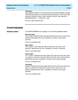 Page 198  Database Items and Calculations CentreVu® CMS R3V8 Database Items and Calculations
Database Items2-146
VDN tables
This indicates whether or not service level increments PERIOD1 through 
PERIOD9 (as defined on the Call Center Administration: VDN Call Profile 
window) changed during the data collection interval. Valid values for 
PERIODCHG are 1 = YES and 0 = NO.
This is an administrative item.
PHANTOMABNS2
Database tables2The PHANTOMABNS item appears in the following database tables:
Split/skill tables...