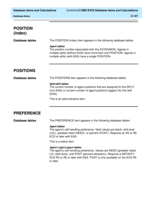 Page 199  Database Items and Calculations CentreVu® CMS R3V8 Database Items and Calculations
Database Items2-147
POSITION 
(index)
2
Database tables2The POSITION (index) item appears in the following database tables:
Agent tables
The position number associated with this EXTENSION. Agents in 
multiple splits (without EAS) have more than one POSITION. Agents in 
multiple skills (with EAS) have a single POSITION.
POSITIONS2
Database tables2The POSITIONS item appears in the following database tables:
Split/skill...
