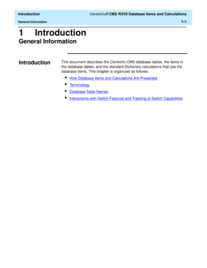 Page 21  Introduction CentreVu® CMS R3V8 Database Items and Calculations
General Information1-1
1 Introduction
General Information1
Introduction1This document describes the CentreVu CMS database tables, the items in 
the database tables, and the standard Dictionary calculations that use the 
database items. This chapter is organized as follows:
lHow Database Items and Calculations Are Presented
lTerminology
lDatabase Table Names
lInteractions with Switch Features and Tracking of Switch Capabilities 